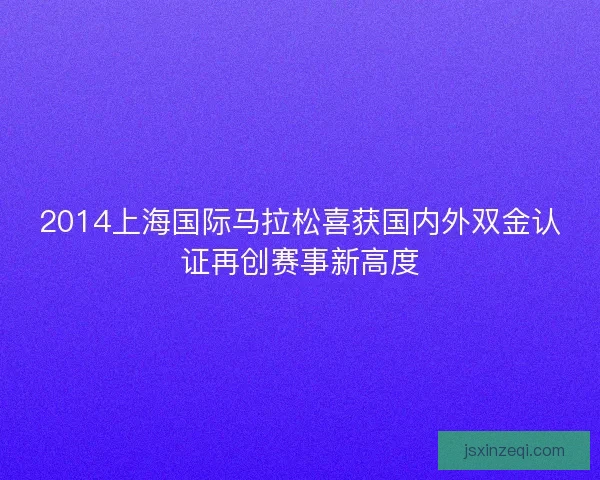 2014上海国际马拉松喜获国内外双金认证再创赛事新高度 2014上海国际马拉松喜获国内外双金认证再创赛事新高度