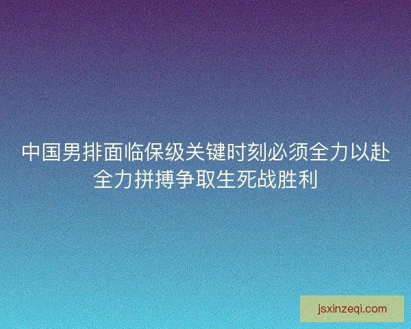 中国男排面临保级关键时刻必须全力以赴全力拼搏争取生死战胜利