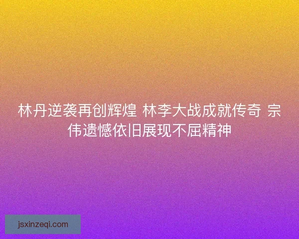 林丹逆袭再创辉煌 林李大战成就传奇 宗伟遗憾依旧展现不屈精神 林丹逆袭再创辉煌 林李大战成就传奇 宗伟遗憾依旧展现不屈精神