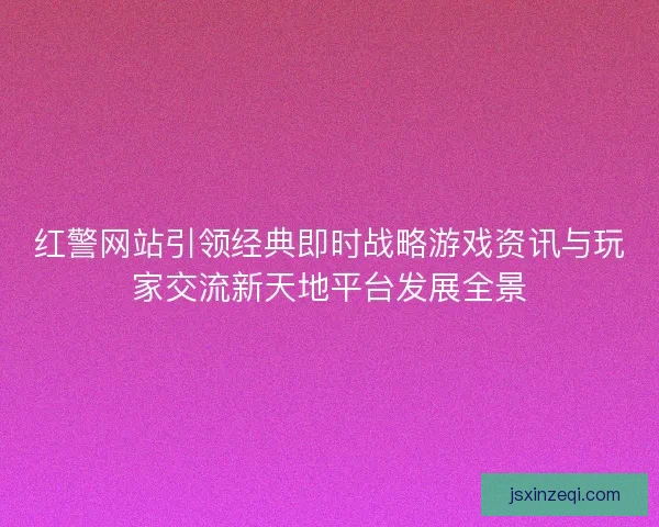红警网站引领经典即时战略游戏资讯与玩家交流新天地平台发展全景 红警网站引领经典即时战略游戏资讯与玩家交流新天地平台发展全景