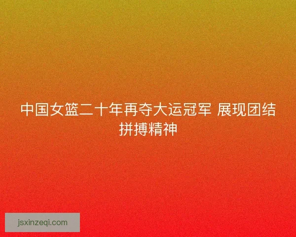 中国女篮二十年再夺大运冠军 展现团结拼搏精神 中国女篮二十年再夺大运冠军 展现团结拼搏精神