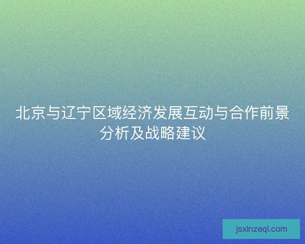 北京与辽宁区域经济发展互动与合作前景分析及战略建议 北京与辽宁区域经济发展互动与合作前景分析及战略建议
