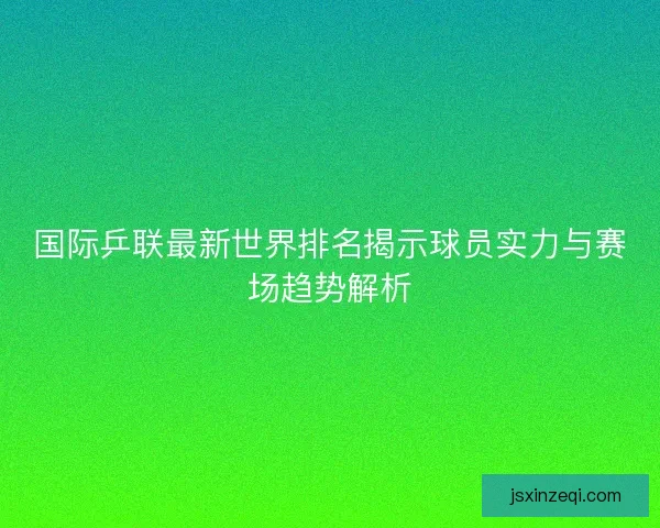 国际乒联最新世界排名揭示球员实力与赛场趋势解析 国际乒联最新世界排名揭示球员实力与赛场趋势解析