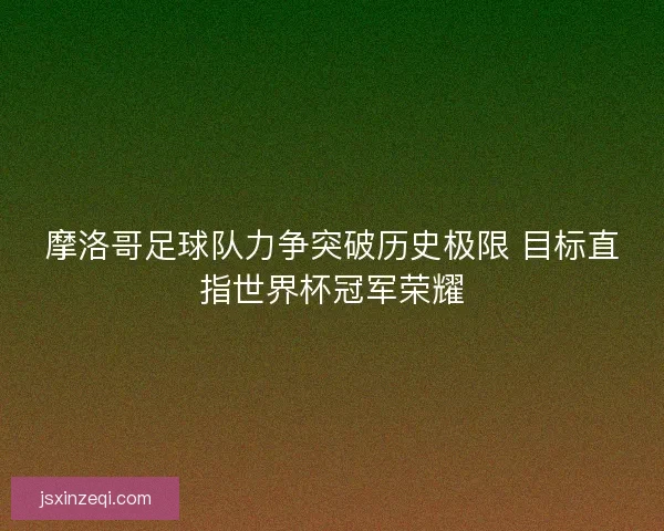 摩洛哥足球队力争突破历史极限 目标直指世界杯冠军荣耀 摩洛哥足球队力争突破历史极限 目标直指世界杯冠军荣耀