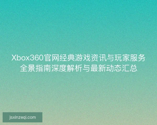 Xbox360官网经典游戏资讯与玩家服务全景指南深度解析与最新动态汇总 Xbox360官网经典游戏资讯与玩家服务全景指南深度解析与最新动态汇总