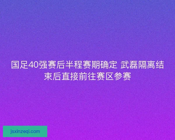 国足40强赛后半程赛期确定 武磊隔离结束后直接前往赛区参赛 国足40强赛后半程赛期确定 武磊隔离结束后直接前往赛区参赛
