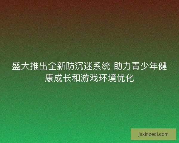盛大推出全新防沉迷系统 助力青少年健康成长和游戏环境优化