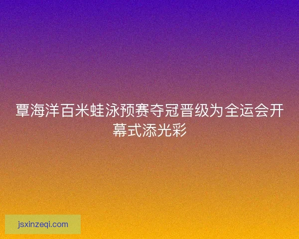 覃海洋百米蛙泳预赛夺冠晋级为全运会开幕式添光彩