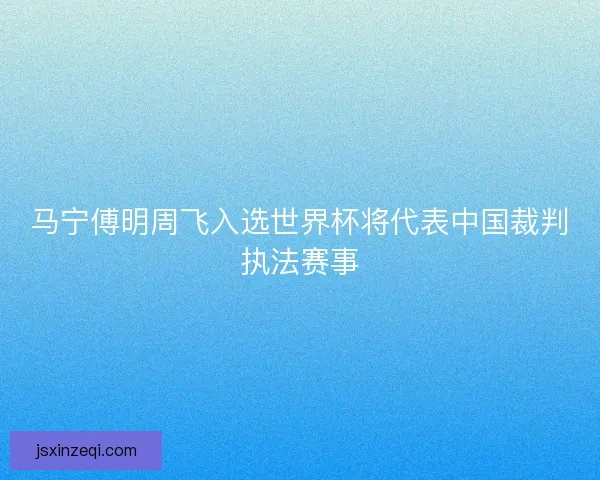 马宁傅明周飞入选世界杯将代表中国裁判执法赛事