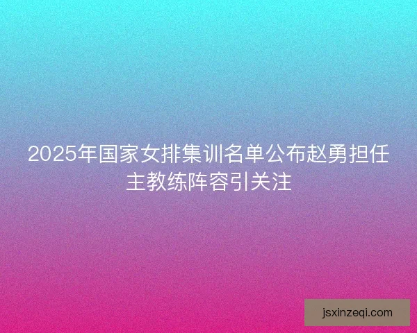 2025年国家女排集训名单公布赵勇担任主教练阵容引关注