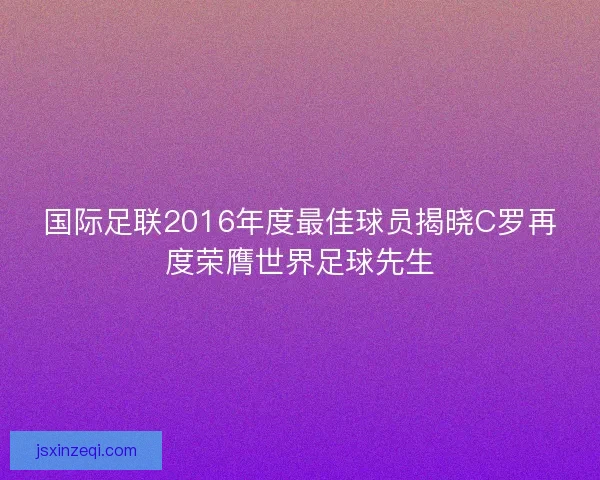 国际足联2016年度最佳球员揭晓C罗再度荣膺世界足球先生 国际足联2016年度最佳球员揭晓C罗再度荣膺世界足球先生