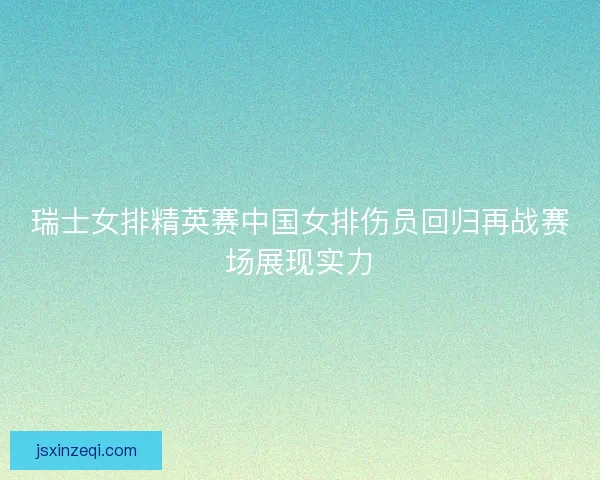 瑞士女排精英赛中国女排伤员回归再战赛场展现实力 瑞士女排精英赛中国女排伤员回归再战赛场展现实力