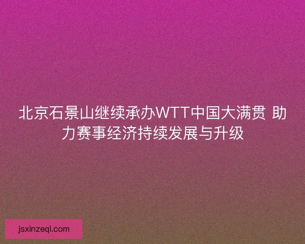北京石景山继续承办WTT中国大满贯 助力赛事经济持续发展与升级 北京石景山继续承办WTT中国大满贯 助力赛事经济持续发展与升级