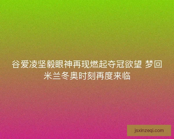 谷爱凌坚毅眼神再现燃起夺冠欲望 梦回米兰冬奥时刻再度来临