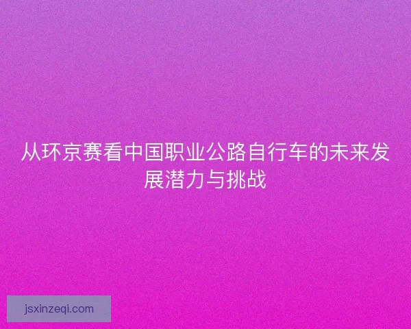 从环京赛看中国职业公路自行车的未来发展潜力与挑战
