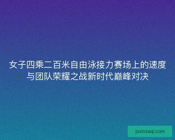 女子四乘二百米自由泳接力赛场上的速度与团队荣耀之战新时代巅峰对决