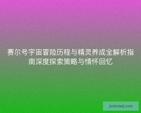 赛尔号宇宙冒险历程与精灵养成全解析指南深度探索策略与情怀回忆 赛尔号宇宙冒险历程与精灵养成全解析指南深度探索策略与情怀回忆