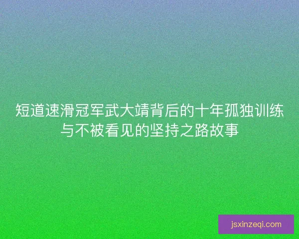 短道速滑冠军武大靖背后的十年孤独训练与不被看见的坚持之路故事
