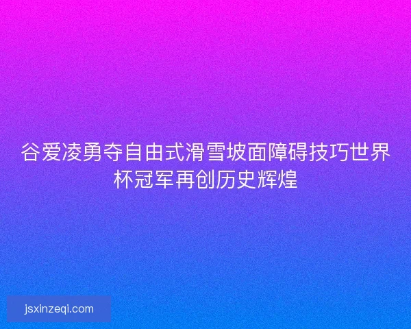 谷爱凌勇夺自由式滑雪坡面障碍技巧世界杯冠军再创历史辉煌