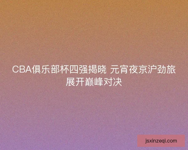 CBA俱乐部杯四强揭晓 元宵夜京沪劲旅展开巅峰对决