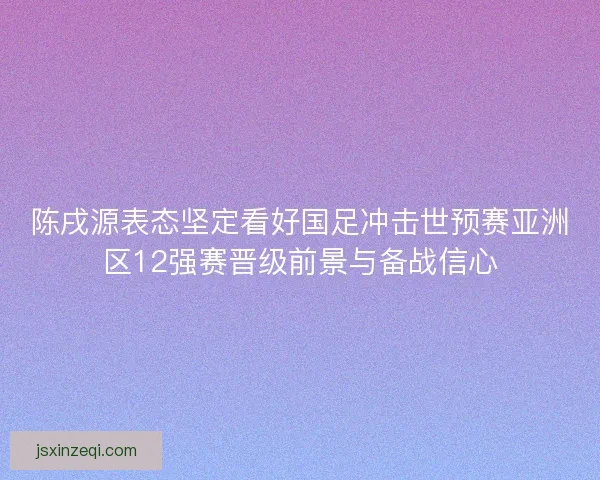 陈戌源表态坚定看好国足冲击世预赛亚洲区12强赛晋级前景与备战信心 陈戌源表态坚定看好国足冲击世预赛亚洲区12强赛晋级前景与备战信心