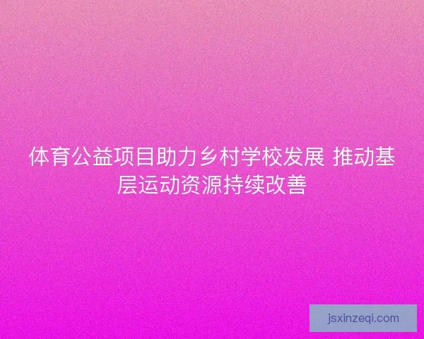体育公益项目助力乡村学校发展 推动基层运动资源持续改善 体育公益项目助力乡村学校发展 推动基层运动资源持续改善