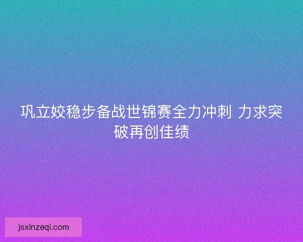 巩立姣稳步备战世锦赛全力冲刺 力求突破再创佳绩 巩立姣稳步备战世锦赛全力冲刺 力求突破再创佳绩